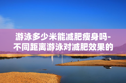 游泳多少米能减肥瘦身吗-不同距离游泳对减肥效果的影响 游泳多少米能减肥瘦身吗-不同距离游泳对减肥效果的影响
