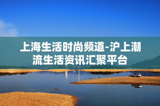 上海生活时尚频道-沪上潮流生活资讯汇聚平台 上海生活时尚频道-沪上潮流生活资讯汇聚平台