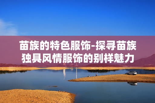 苗族的特色服饰-探寻苗族独具风情服饰的别样魅力