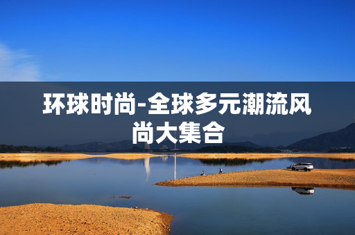 环球时尚-全球多元潮流风尚大集合