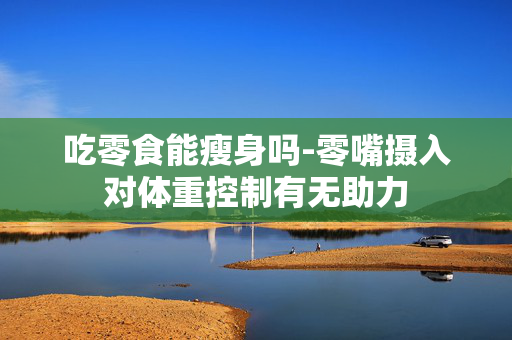 吃零食能瘦身吗-零嘴摄入对体重控制有无助力 吃零食能瘦身吗-零嘴摄入对体重控制有无助力