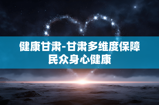 健康甘肃-甘肃多维度保障民众身心健康