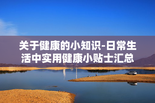 关于健康的小知识-日常生活中实用健康小贴士汇总 关于健康的小知识-日常生活中实用健康小贴士汇总