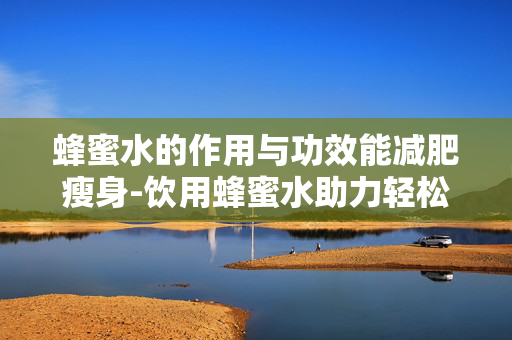 蜂蜜水的作用与功效能减肥瘦身-饮用蜂蜜水助力轻松甩掉多余脂肪 蜂蜜水的作用与功效能减肥瘦身-饮用蜂蜜水助力轻松甩掉多余脂肪