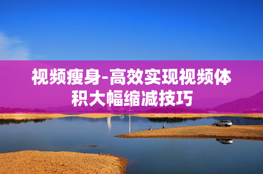 视频瘦身-高效实现视频体积大幅缩减技巧 视频瘦身-高效实现视频体积大幅缩减技巧