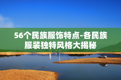56个民族服饰特点-各民族服装独特风格大揭秘