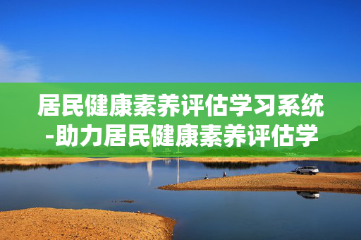居民健康素养评估学习系统-助力居民健康素养评估学习实用工具 居民健康素养评估学习系统-助力居民健康素养评估学习实用工具