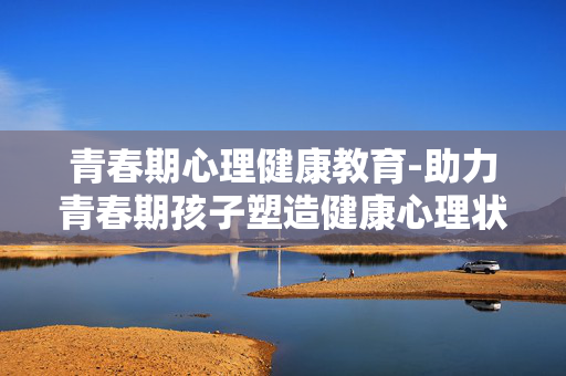 青春期心理健康教育-助力青春期孩子塑造健康心理状态