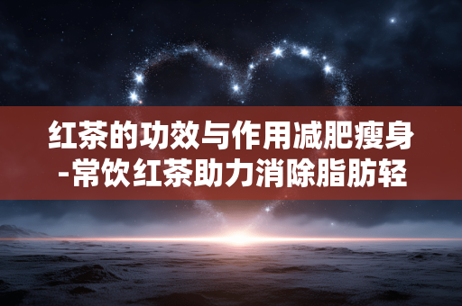 红茶的功效与作用减肥瘦身-常饮红茶助力消除脂肪轻松减重