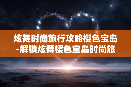 炫舞时尚旅行攻略樱色宝岛-解锁炫舞樱色宝岛时尚旅行小众玩法 炫舞时尚旅行攻略樱色宝岛-解锁炫舞樱色宝岛时尚旅行小众玩法