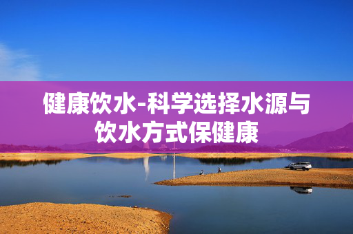 健康饮水-科学选择水源与饮水方式保健康