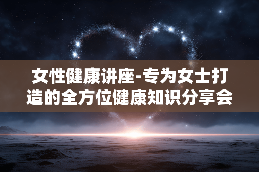 女性健康讲座-专为女士打造的全方位健康知识分享会