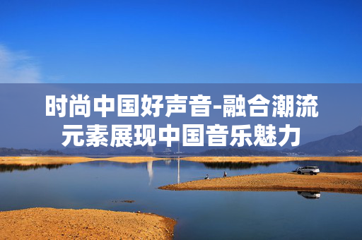 时尚中国好声音-融合潮流元素展现中国音乐魅力