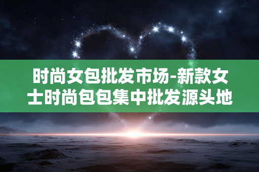 时尚女包批发市场-新款女士时尚包包集中批发源头地