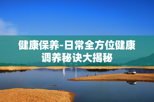 健康保养-日常全方位健康调养秘诀大揭秘