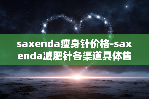 saxenda瘦身针价格-saxenda减肥针各渠道具体售价情况