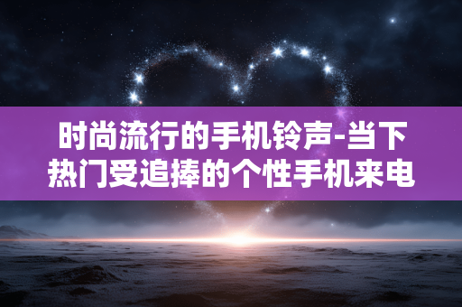 时尚流行的手机铃声-当下热门受追捧的个性手机来电音