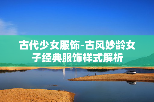 古代少女服饰-古风妙龄女子经典服饰样式解析