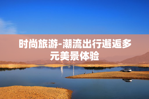 时尚旅游-潮流出行邂逅多元美景体验