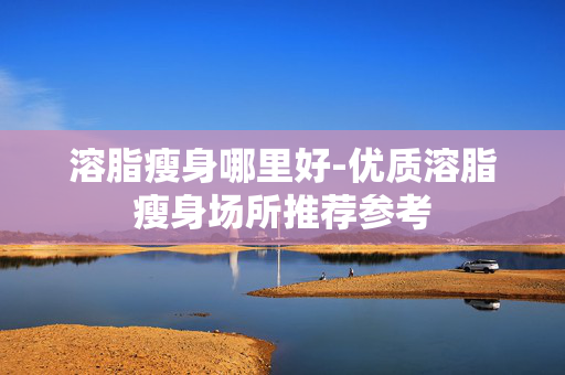 溶脂瘦身哪里好-优质溶脂瘦身场所推荐参考
