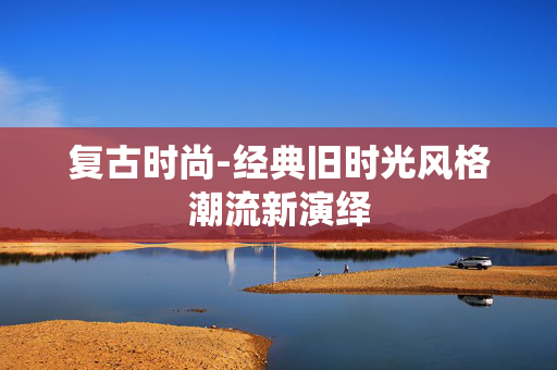 复古时尚-经典旧时光风格潮流新演绎 复古时尚-经典旧时光风格潮流新演绎