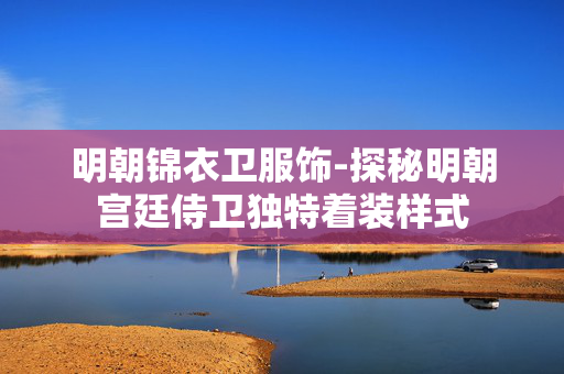 明朝锦衣卫服饰-探秘明朝宫廷侍卫独特着装样式