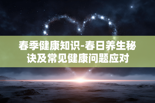 春季健康知识-春日养生秘诀及常见健康问题应对 春季健康知识-春日养生秘诀及常见健康问题应对
