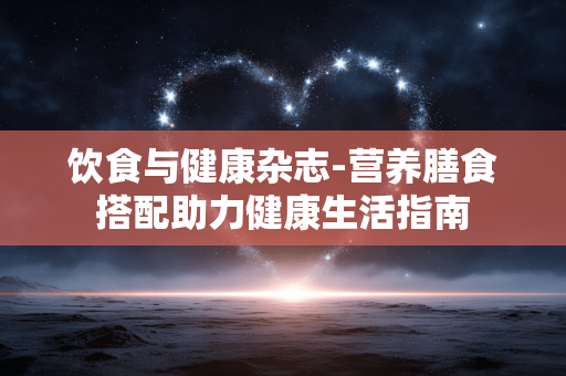 饮食与健康杂志-营养膳食搭配助力健康生活指南