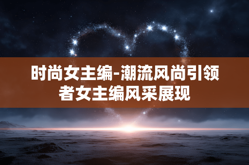 时尚女主编-潮流风尚引领者女主编风采展现