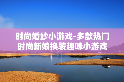 时尚婚纱小游戏-多款热门时尚新娘换装趣味小游戏