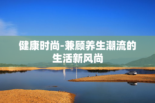 健康时尚-兼顾养生潮流的生活新风尚 健康时尚-兼顾养生潮流的生活新风尚