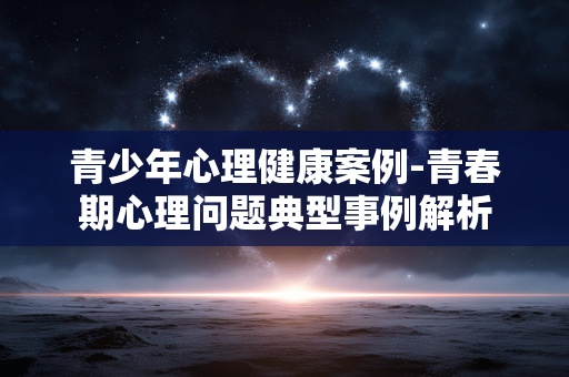 青少年心理健康案例-青春期心理问题典型事例解析