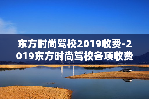 东方时尚驾校2019收费-2019东方时尚驾校各项收费详情一览
