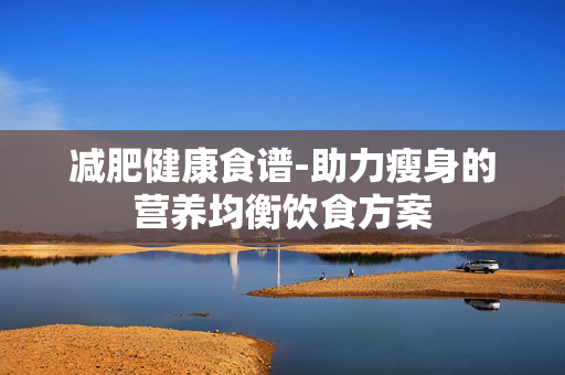 减肥健康食谱-助力瘦身的营养均衡饮食方案