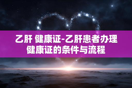 乙肝 健康证-乙肝患者办理健康证的条件与流程