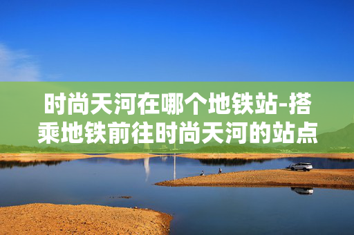 时尚天河在哪个地铁站-搭乘地铁前往时尚天河的站点指引