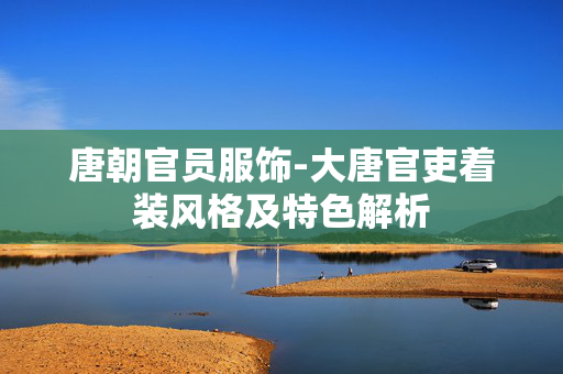 唐朝官员服饰-大唐官吏着装风格及特色解析