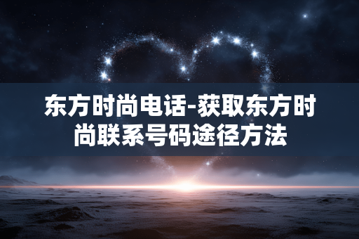 东方时尚电话-获取东方时尚联系号码途径方法