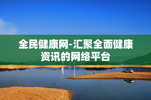 全民健康网-汇聚全面健康资讯的网络平台