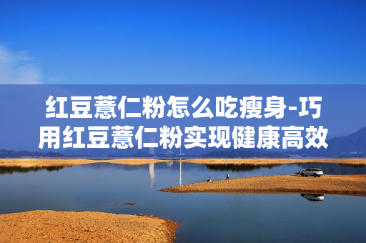 红豆薏仁粉怎么吃瘦身-巧用红豆薏仁粉实现健康高效瘦身吃法