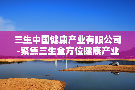 三生中国健康产业有限公司-聚焦三生全方位健康产业多元业务布局