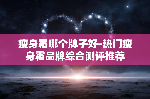瘦身霜哪个牌子好-热门瘦身霜品牌综合测评推荐 瘦身霜哪个牌子好-热门瘦身霜品牌综合测评推荐