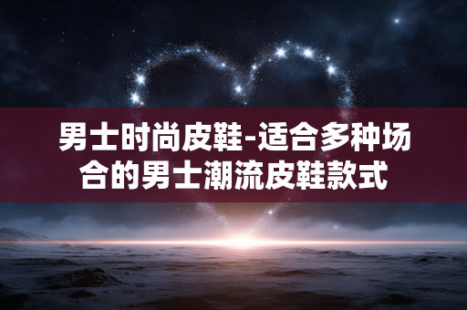男士时尚皮鞋-适合多种场合的男士潮流皮鞋款式