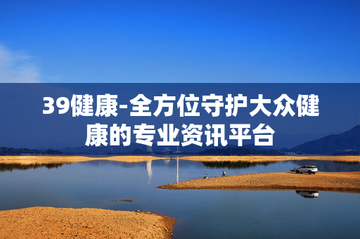 39健康-全方位守护大众健康的专业资讯平台