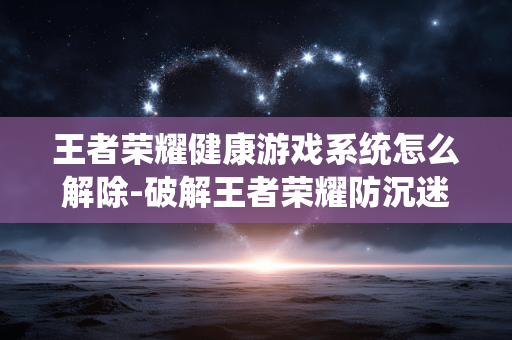 王者荣耀健康游戏系统怎么解除-破解王者荣耀防沉迷健康系统方法