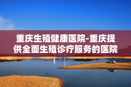 重庆生殖健康医院-重庆提供全面生殖诊疗服务的医院