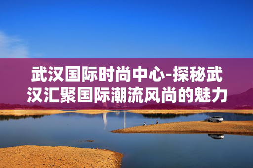 武汉国际时尚中心-探秘武汉汇聚国际潮流风尚的魅力之地