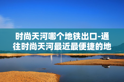 时尚天河哪个地铁出口-通往时尚天河最近最便捷的地铁出口
