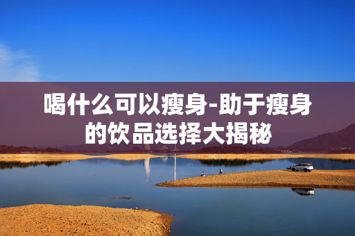 喝什么可以瘦身-助于瘦身的饮品选择大揭秘