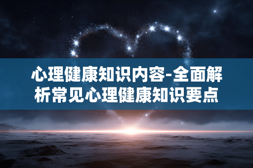 心理健康知识内容-全面解析常见心理健康知识要点 心理健康知识内容-全面解析常见心理健康知识要点